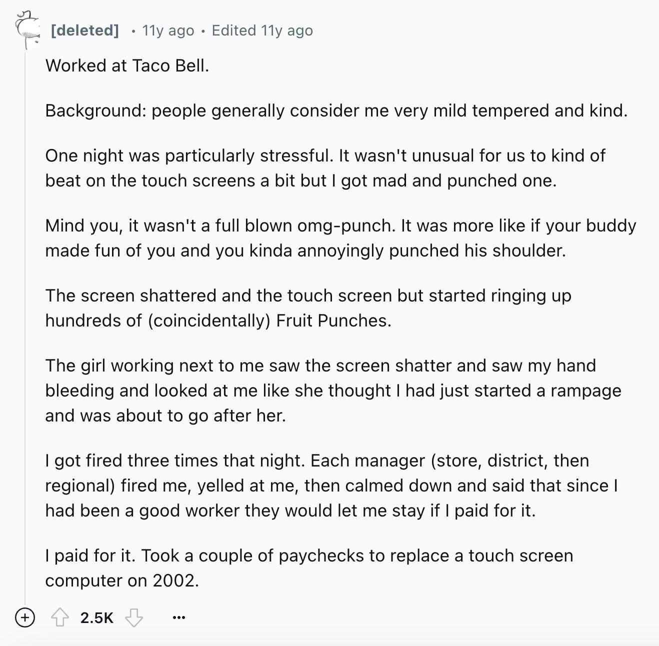 11y ago Edited 11y ago Worked at Taco Bell. Background: people generally consider me very mild tempered and kind. One night was particularly stressful. It wasn't unusual for us to kind of beat on the touch screens a bit but got mad and punched one. Mind you, it wasn't a full blown omg-punch. It was more like if your buddy made fun of you and you kinda annoyingly punched his shoulder. The screen shattered and the touch screen but started ringing up hundreds of (coincidentally) Fruit Punches. The girl working next to me saw the screen shatter and saw