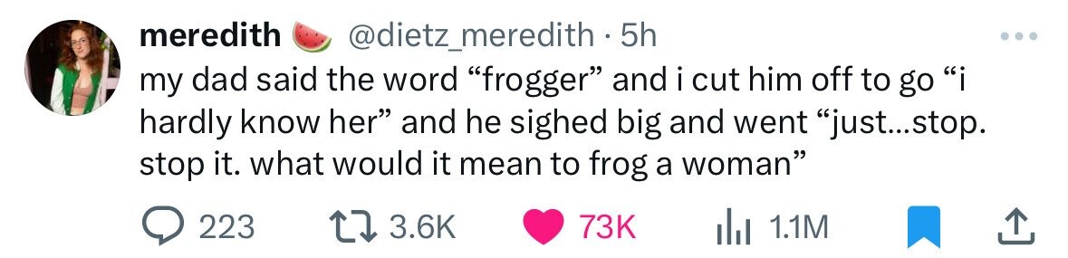 meredith @dietz_meredith 5h my dad said the word frogger and i cut him off to go i hardly know her and he sighed big and went just...stop. stop it. what would it mean to frog a woman 223 3.6K 73K del 1.1M