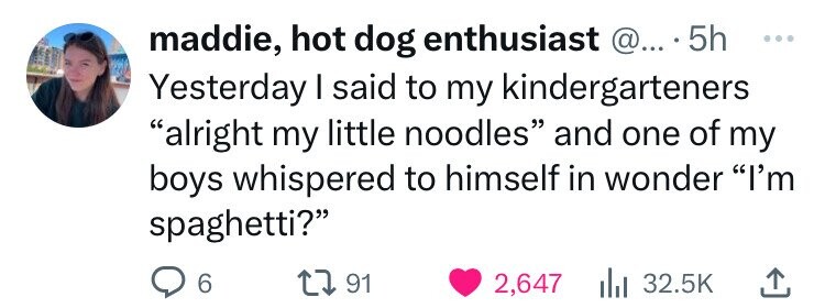 maddie, hot dog enthusiast @... 5h ... Yesterday I said to my kindergarteners alright my little noodles and one of my boys whispered to himself in wonder I'm spaghetti? 6 91 2,647 32.5K 