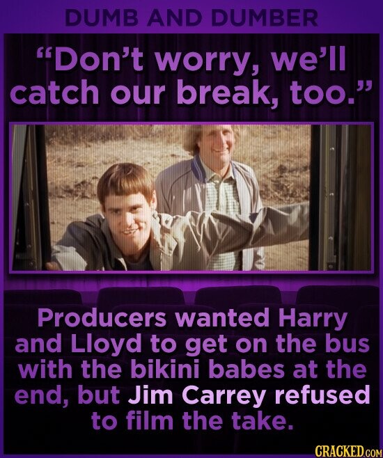 DUMB AND DUMBER Don't worry, we'll catch our break, too. Producers wanted Harry and Lloyd to get on the bus with the bikini babes at the end, but Jim Carrey refused to film the take. CRACKED.COM