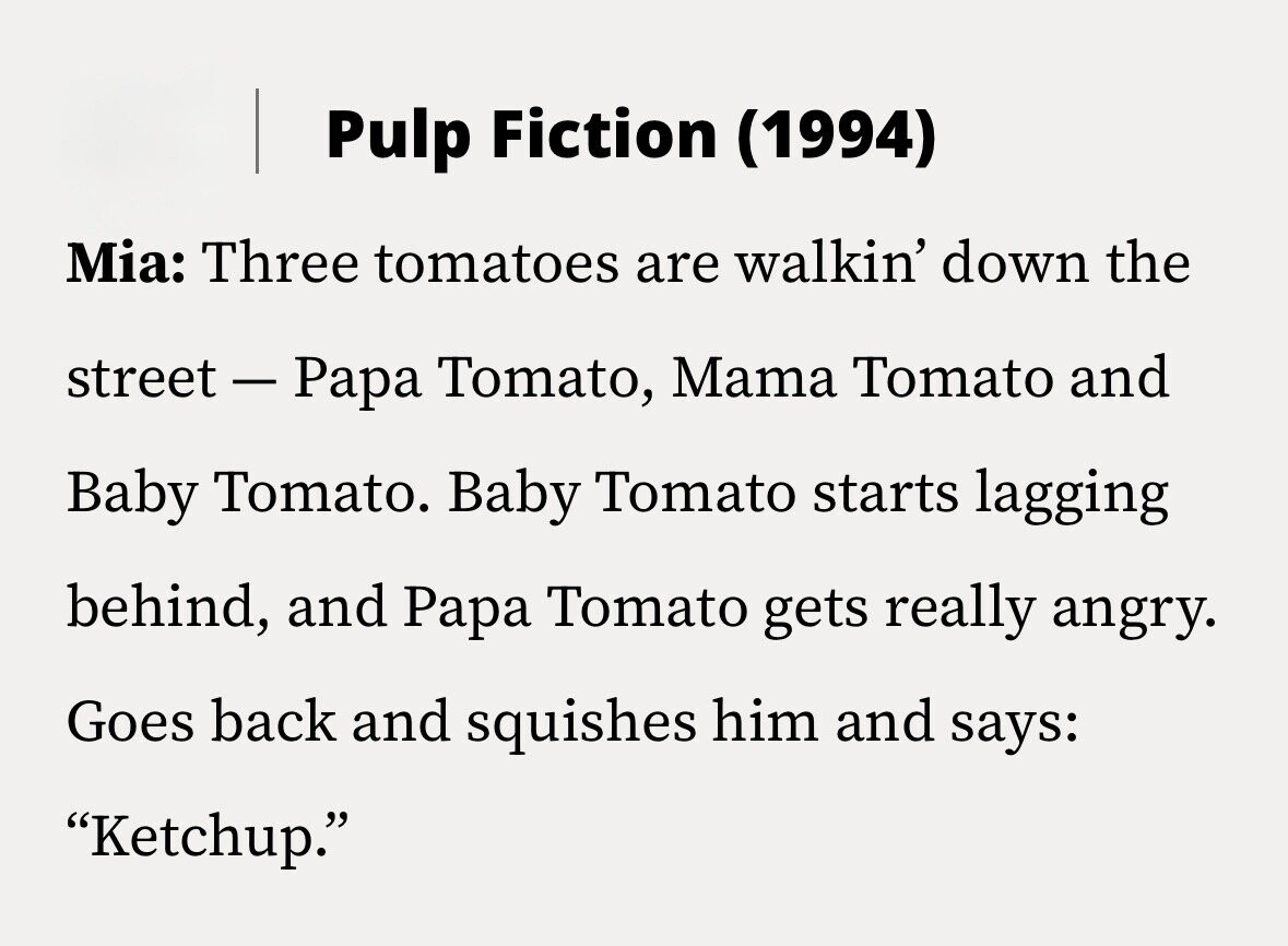 Pulp Fiction (1994) Mia: Three tomatoes are walkin' down the street - Papa Tomato, Mama Tomato and Baby Tomato. Baby Tomato starts lagging behind, and Papa Tomato gets really angry. Goes back and squishes him and says: Ketchup.