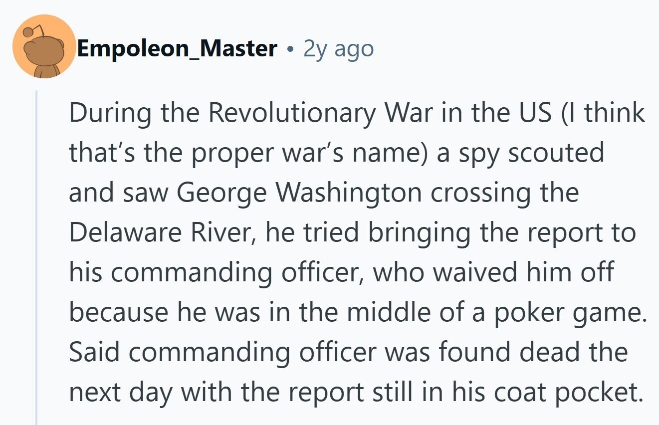 Empoleon_Master O 2y ago During the Revolutionary War in the US (I think that's the proper war's name) a spy scouted and saw George Washington crossing the Delaware River, he tried bringing the report to his commanding officer, who waived him off because he was in the middle of a poker game. Said commanding officer was found dead the next day with the report still in his coat pocket.