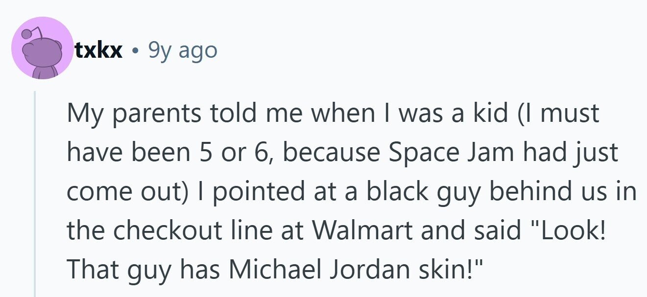 txkx . 9y ago My parents told me when I was a kid (I must have been 5 or 6, because Space Jam had just come out) I pointed at a black guy behind us in the checkout line at Walmart and said Look! That guy has Michael Jordan skin!
