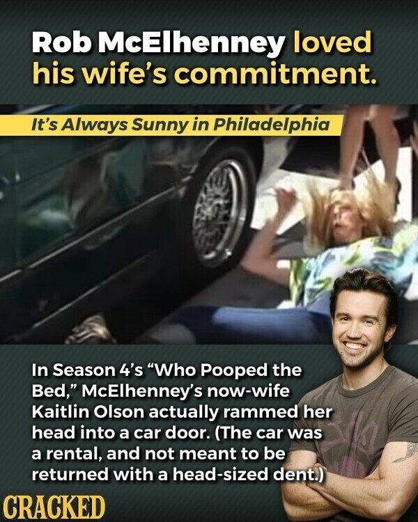 Rob McElhenney loved his wife's commitment. It's Always Sunny in Philadelphia In Season 4's Who Pooped the Bed, McElhenney's now-wife Kaitlin Olson actually rammed her head into a car door. (The car was a rental, and not meant to be returned with a head-sized dent.) CRACKED