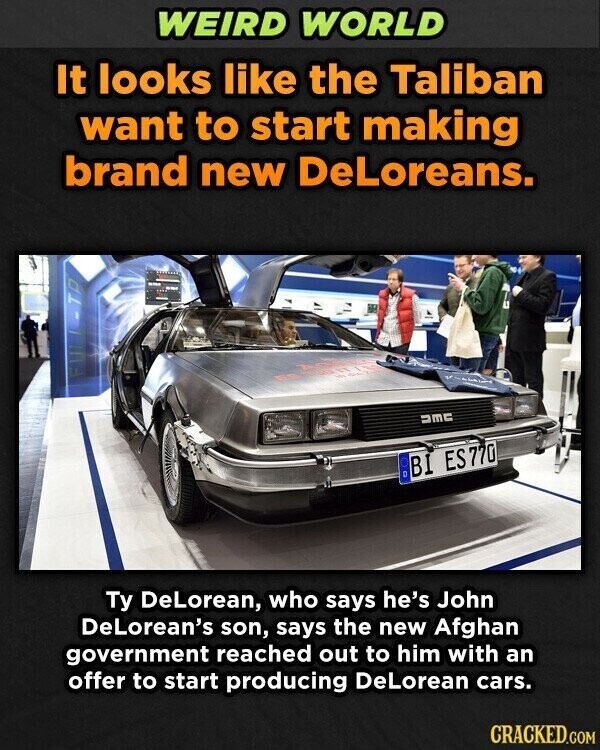 WEIRD WORLD It looks like the Taliban want to start making brand new DeLoreans. T and DMC BI ES770 Ty DeLorean, who says he's John DeLorean's son, says the new Afghan government reached out to him with an offer to start producing DeLorean cars. CRACKED.COM