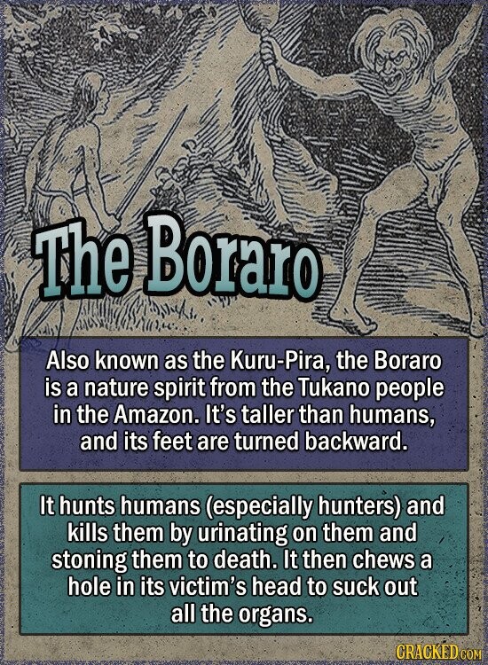 The Boraro Also known as the Kuru-Pira, the Boraro is a nature spirit from the Tukano people in the Amazon. It's taller than humans, and its feet are turned backward. It hunts humans (especially hunters) and kills them by urinating on them and stoning them to death. It then chews a hole in its victim's head to suck out all the organs. GRACKED COM