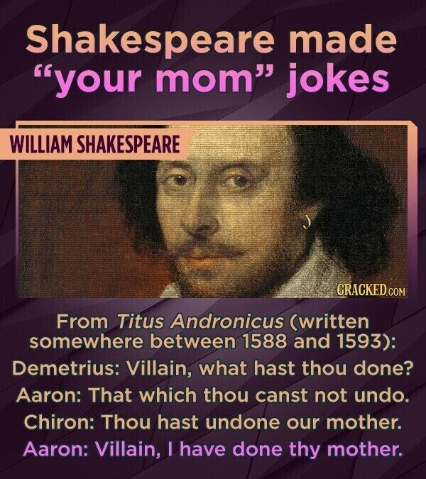 Shakespeare made your mom jokes WILLIAM SHAKESPEARE CRACKED.COM From Titus Andronicus (written somewhere between 1588 and 1593): Demetrius: Villain, what hast thou done? Aaron: That which thou canst not undo. Chiron: Thou hast undone our mother. Aaron: Villain, I have done thy mother.