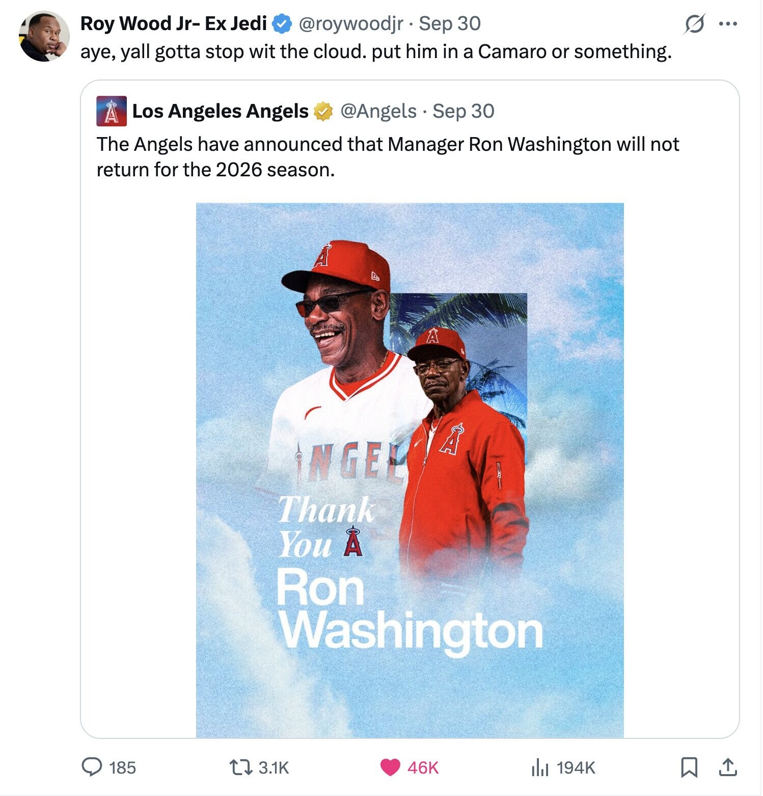 s ... Roy Wood Jr- Ex Jedi @roywoodjr Sep 30 aye, yall gotta stop wit the cloud. put him in a Camaro or something. A Los Angeles Angels @Angels Sep 30 The Angels have announced that Manager Ron Washington will not return for the 2026 season. A A A NGEL Thank You A Ron Washington 185 3.1K 46K 194K 