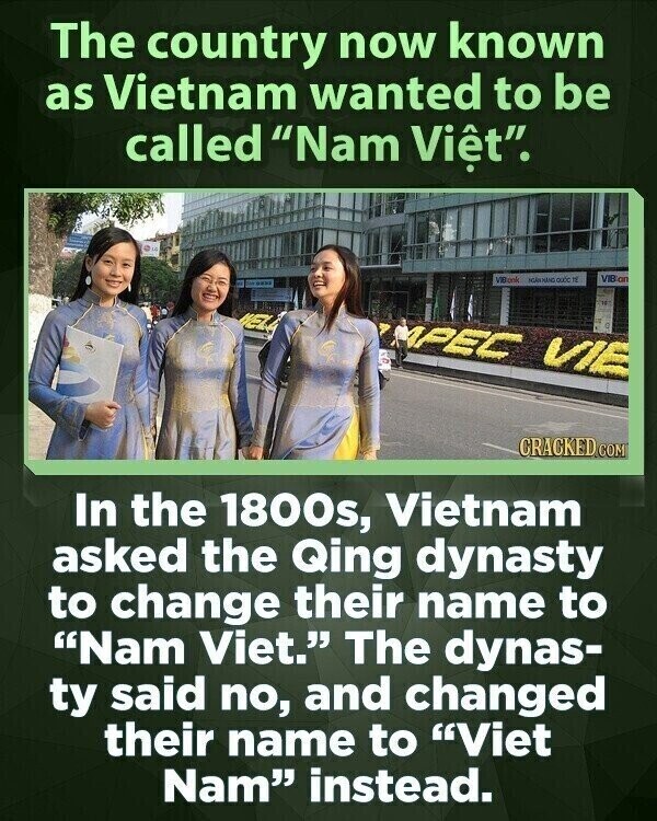 The country now known as Vietnam wanted to be called Nam Viêt. VIBook IL VIB on WEL APEC VIE CRACKED COM In the 1800s, Vietnam asked the Qing dynasty to change their name to Nam Viet. The dynas- ty said no, and changed their name to Viet Nam instead.