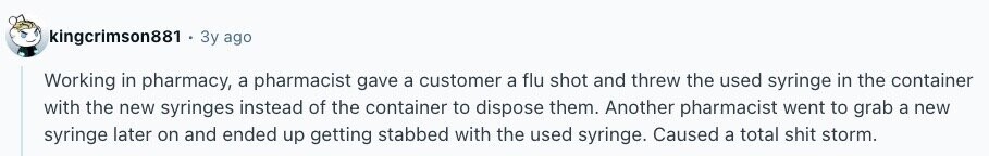 kingcrimson881 Зу ago Working in pharmacy, a pharmacist gave a customer a flu shot and threw the used syringe in the container with the new syringes instead of the container to dispose them. Another pharmacist went to grab a new syringe later on and ended up getting stabbed with the used syringe. Caused a total shit storm. 