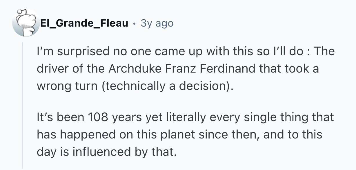 El_Grande_Fleau . 3y ago I'm surprised no one came up with this so l'll do : The driver of the Archduke Franz Ferdinand that took a wrong turn (technically a decision). It's been 108 years yet literally every single thing that has happened on this planet since then, and to this day is influenced by that.