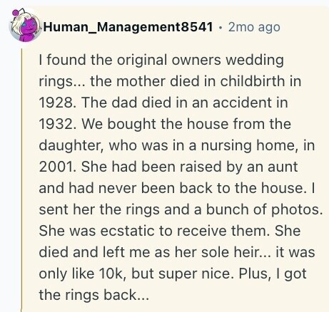 Human_Management8541 2mo ago I found the original owners wedding rings... the mother died in childbirth in 1928. The dad died in an accident in 1932. We bought the house from the daughter, who was in a nursing home, in 2001. She had been raised by an aunt and had never been back to the house. I sent her the rings and a bunch of photos. She was ecstatic to receive them. She died and left me as her sole heir... it was only like 10k, but super nice. Plus, I got the rings back... 