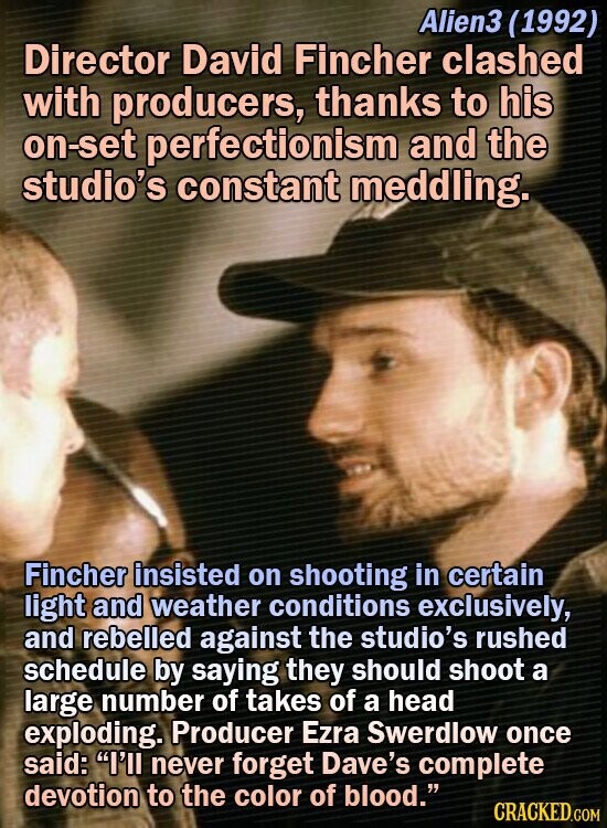 Alien3 (1992) Director David Fincher clashed with producers, thanks to his on-set perfectionism and the studio's constant meddling. Fincher insisted on shooting in certain light and weather conditions exclusively, and rebelled against the studio's rushed schedule by saying they should shoot a large number of takes of a head exploding.