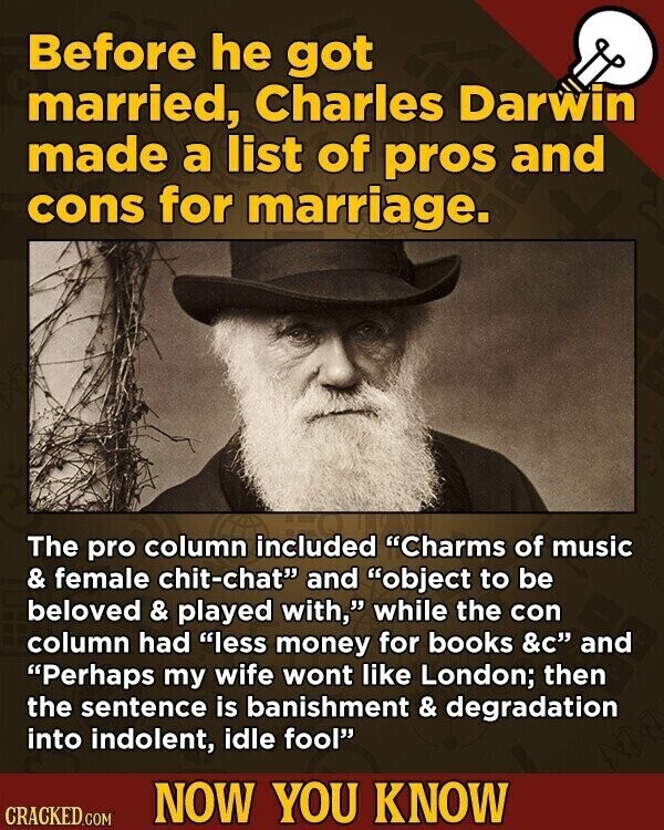 Before he got married, Charles Darwin made a list of pros and cons for marriage. The pro column included Charms of music & female chit-chat and object to be beloved & played with, while the con column had less money for books &C and Perhaps my wife wont like London; then the sentence is banishment & degradation into indolent, idle fool NOW YOU KNOW CRACKED.COM