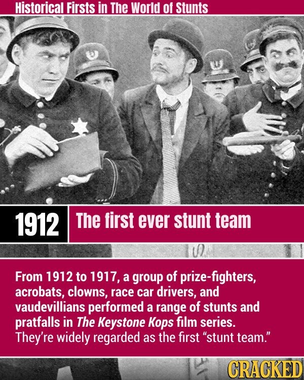 Historical Firsts in The World of Stunts The first ever stunt team 1912 S From 1912 to 1917, a group of prize-fighters, acrobats, clowns, race car drivers, and vaudevillians performed a range of stunts and pratfalls in The Keystone Kops film series. They're widely regarded as the first stunt team. CRACKED