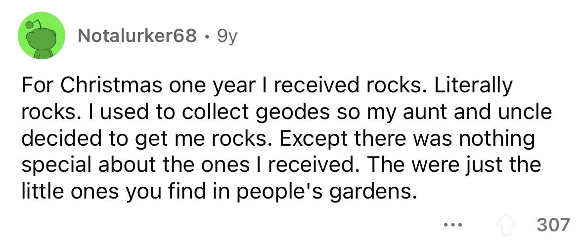 Notalurker68 . 9y For Christmas one year I received rocks. Literally rocks. I used to collect geodes so my aunt and uncle decided to get me rocks. Except there was nothing special about the ones I received. The were just the little ones you find in people's gardens. ... 307
