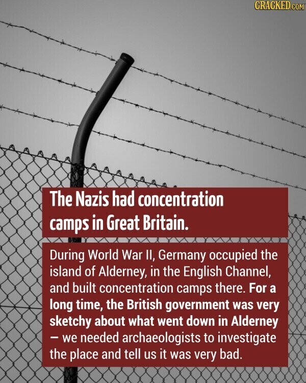 CRACKED.COM The Nazis had concentration camps in Great Britain. During World War II, Germany occupied the island of Alderney, in the English Channel, and built concentration camps there. For a long time, the British government was very sketchy about what went down in Alderney - we needed archaeologists to investigate the place and tell us it was very bad.