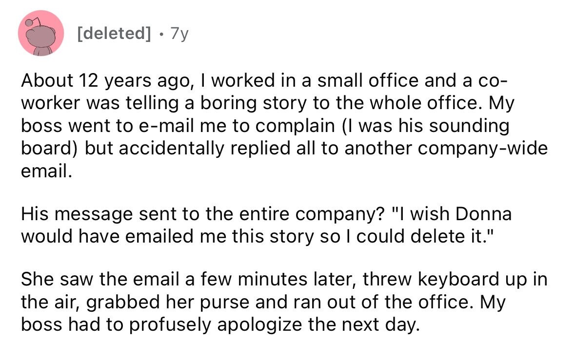 . 7y About 12 years ago, I worked in a small office and a со- worker was telling a boring story to the whole office. My boss went to e-mail me to complain (I was his sounding board) but accidentally replied all to another company-wide email. His message sent to the entire company? I wish Donna would have emailed me this story so I could delete it. She saw the email a few minutes later, threw keyboard up in the air, grabbed her purse and ran out of the office. My boss had to profusely apologize the next day.