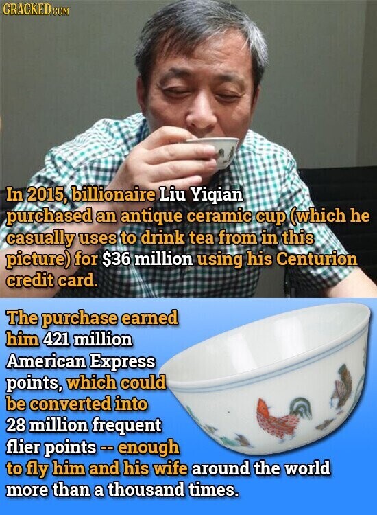 CRACKED.COM In 2015, billionaire Liu Yiqian purchased an antique ceramic cup (which he casually uses to drink tea from in this picture) for $36 million using his Centurion credit card. The purchase earned him 421 million American Express points, which could be converted into 28 million frequent flier points - enough to fly him and his wife around the world more than a thousand times.