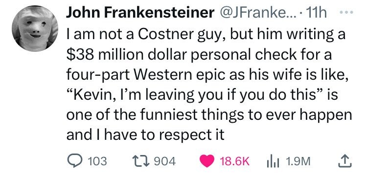 John Frankensteiner @JFranke... . 11h ... I am not a Costner guy, but him writing a $38 million dollar personal check for a four-part Western epic as his wife is like, Kevin, I'm leaving you if you do this is one of the funniest things to ever happen and I have to respect it 103 904 18.6K del 1.9M