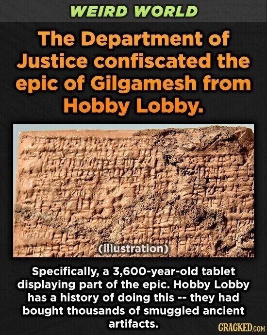 WEIRD WORLD The Department of Justice confiscated the epic of Gilgamesh from Hobby Lobby. (illustration) Specifically, a 3,600-year-old tablet displaying part of the epic. Hobby Lobby has a history of doing this - they had bought thousands of smuggled ancient artifacts. CRACKED.COM