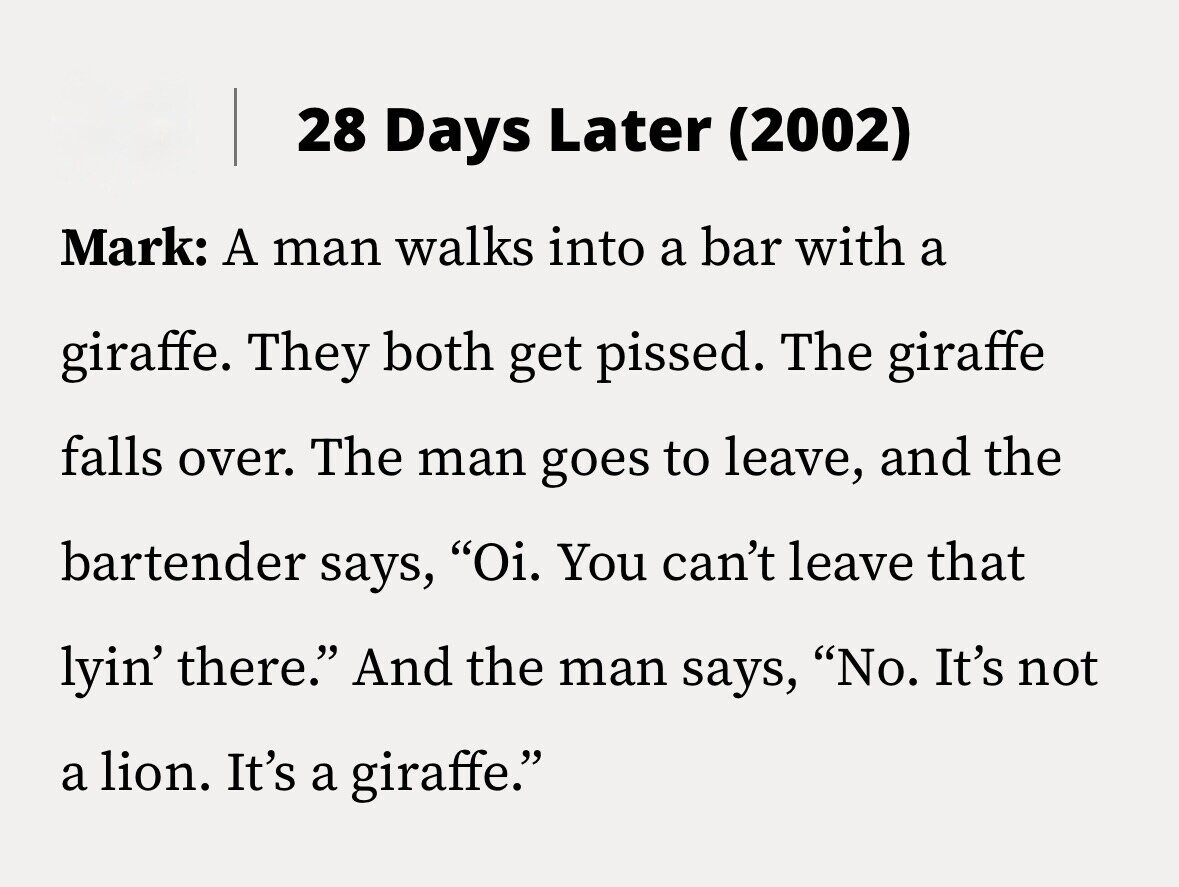 28 Days Later (2002) Mark: A man walks into a bar with a giraffe. They both get pissed. The giraffe falls over. The man goes to leave, and the bartender says, Oi. You can't leave that lyin' there. And the man says, No. It's not a lion. It's a giraffe.