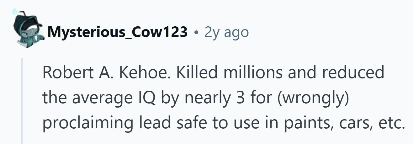 Mysterious_Cow123 . 2y ago Robert А. Kehoe. Killed millions and reduced the average IQ by nearly 3 for (wrongly) proclaiming lead safe to use in paints, cars, etc.