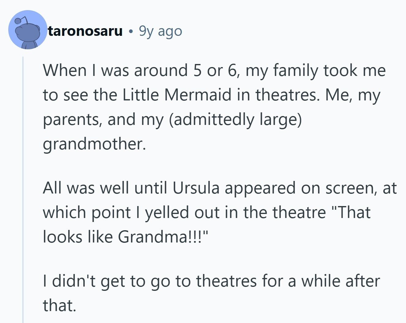 taronosaru 9y ago When I was around 5 or 6, my family took me to see the Little Mermaid in theatres. Me, my parents, and my (admittedly large) grandmother. All was well until Ursula appeared on screen, at which point I yelled out in the theatre That looks like Grandma!!! | didn't get to go to theatres for a while after that.
