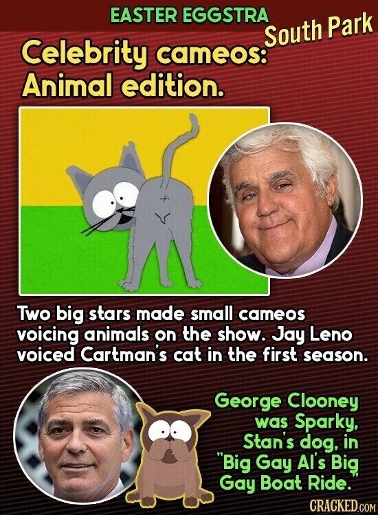 EASTER EGGSTRA South Park Celebrity cameos: Animal edition. Two big stars made small cameos voicing animals on the show. Jay Leno voiced Cartman's cat in the first season. George Clooney was Sparky, Stan's dog, in Big Gay Al's Big Gay Boat Ride. CRACKED.COM