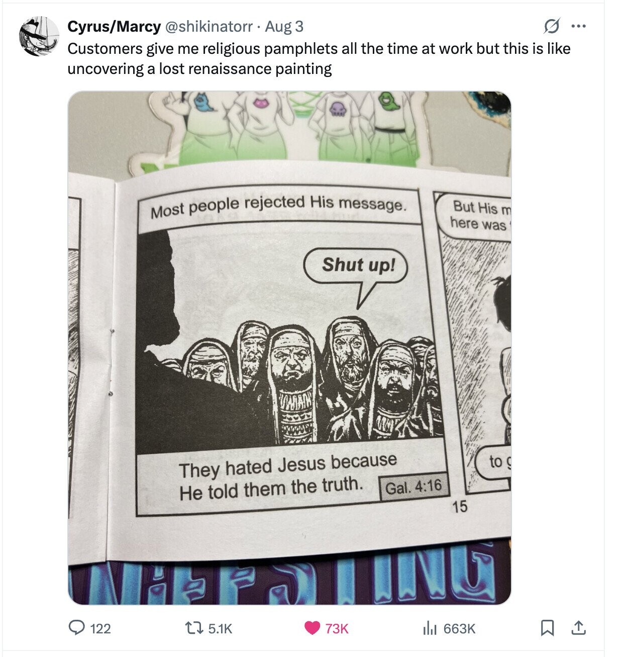 O ... Cyrus/Marcy @shikinatorr Aug 3 Customers give me religious pamphlets all the time at work but this is like uncovering a lost renaissance painting Most people rejected His message. But His m here was Shut up! to g They hated Jesus because Gal. 4:16 Не told them the truth. 15 INC del 663K 122 5.1K 73K 