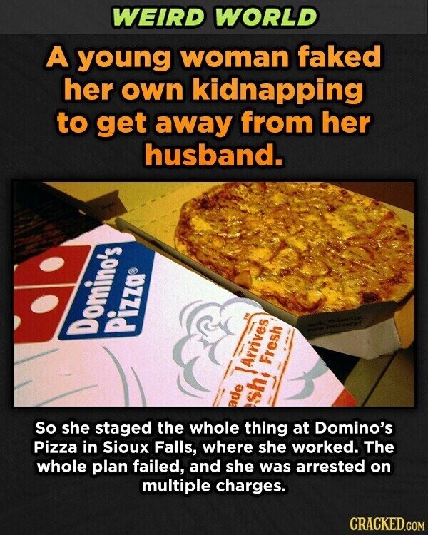 WEIRD WORLD A young woman faked her own kidnapping to get away from her husband. 2 - Pizza® Domino's Fresh Arrives ade sh So she staged the whole thing at Domino's Pizza in Sioux Falls, where she worked. The whole plan failed, and she was arrested on multiple charges. CRACKED.COM