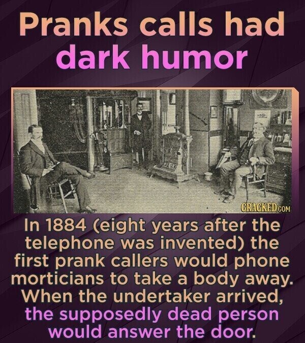 Pranks calls had dark humor CRACKED COM In 1884 (eight years after the telephone was invented) the first prank callers would phone morticians to take a body away. When the undertaker arrived, the supposedly dead person would answer the door.