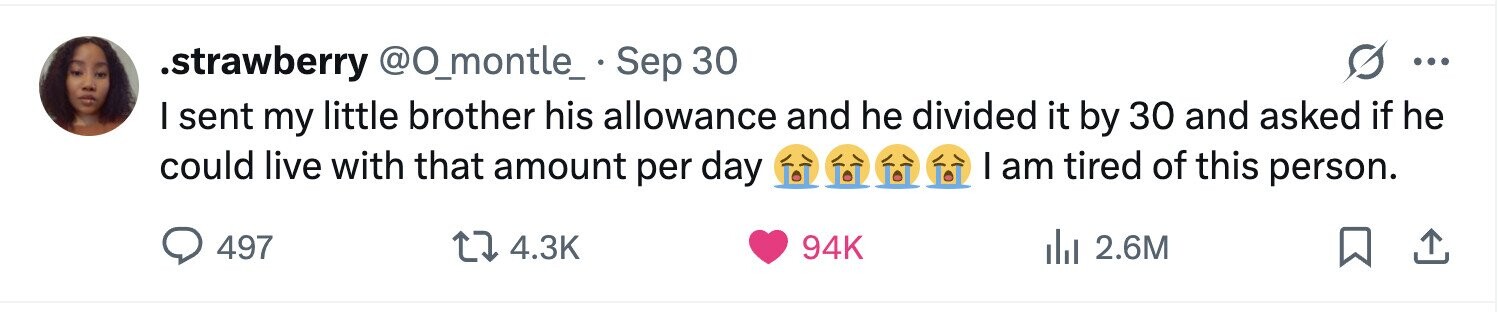 .strawberry @O_montle_ . Sep 30 ... I sent my little brother his allowance and he divided it by 30 and asked if he I am tired of this person. could live with that amount per day 497 4.3K 94K del 2.6M 