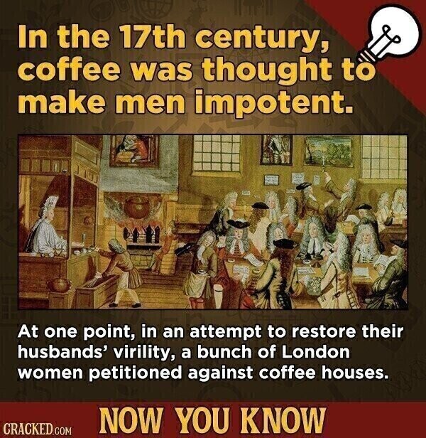 In the 17th century, coffee was thought to make men impotent. At one point, in an attempt to restore their husbands' virility, a bunch of London women petitioned against coffee houses. NOW YOU KNOW CRACKED.COM