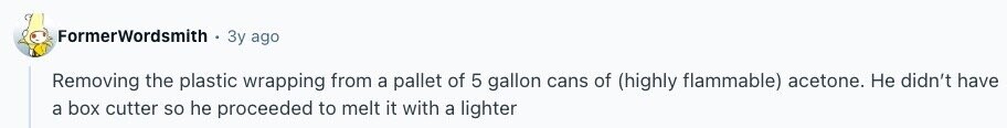 FormerWordsmith Зу ago Removing the plastic wrapping from a pallet of 5 gallon cans of (highly flammable) acetone. Не didn't have a box cutter so he proceeded to melt it with a lighter 