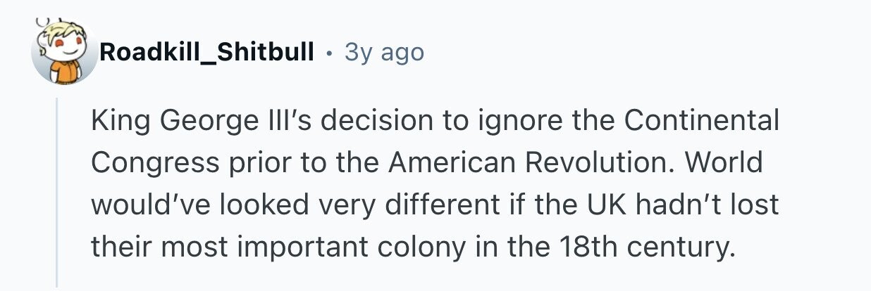 Roadkill_Shitbull . Зу ago King George Ill's decision to ignore the Continental Congress prior to the American Revolution. World would've looked very different if the UK hadn't lost their most important colony in the 18th century.