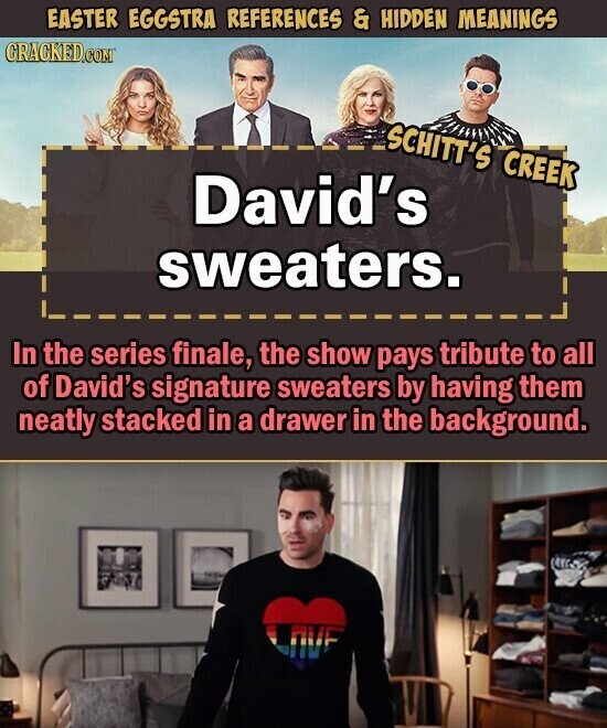 EASTER EGGSTRA REFERENCES & HIDDEN MEANINGS CRACKED.COM SCHITT'S CREEK David's sweaters. In the series finale, the show pays tribute to all of David's signature sweaters by having them neatly stacked in a drawer in the background.