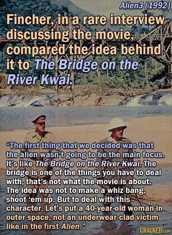 Alien3 (1992) Fincher, in a rare interview discussing the movie, compared the idea behind it to The Bridge on the River Kwais The first thing that we decided was that the alien wasn't going to be the main focus. It's like The Bridge on the River Kwai. The bridge is