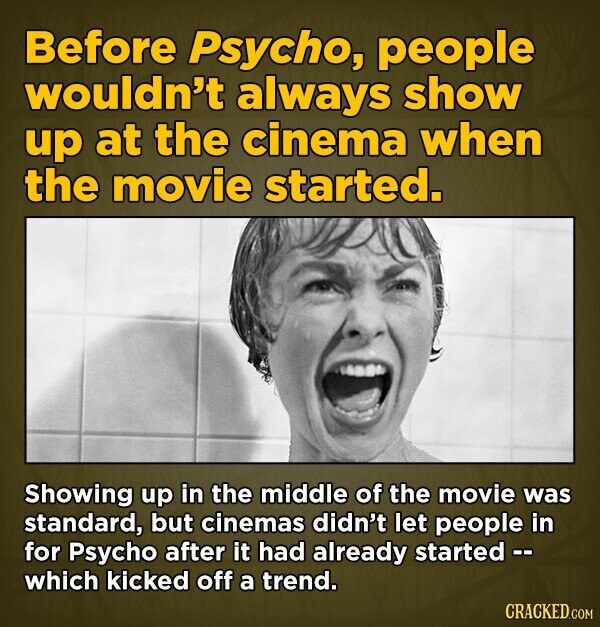 Before Psycho, people wouldn't always show up at the cinema when the movie started. Showing up in the middle of the movie was standard, but cinemas didn't let people in for Psycho after it had already started -- which kicked off a trend. CRACKED.COM