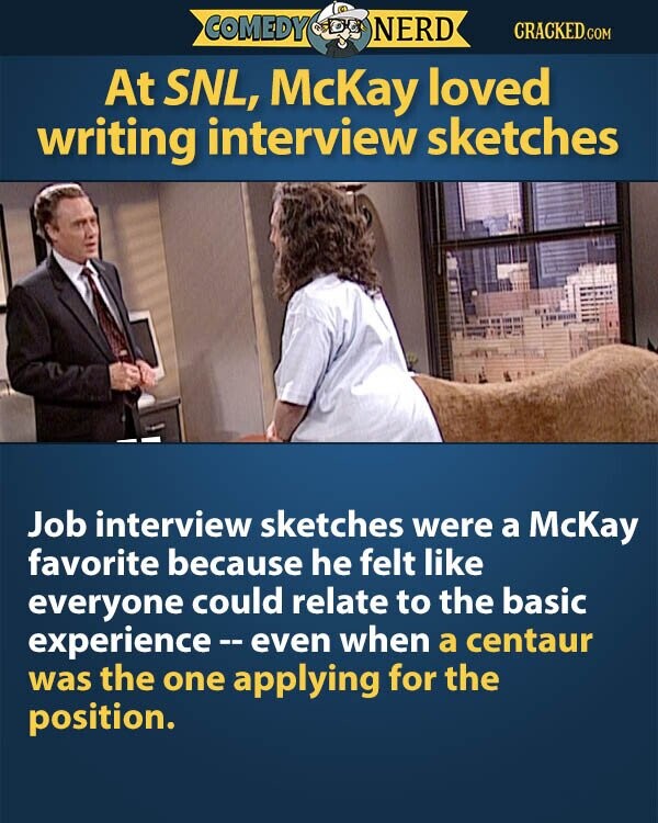 COMEDY NERD CRACKED.COM At SNL, McKay loved writing interview sketches Job interview sketches were a McKay favorite because he felt like everyone could relate to the basic experience e - even when a centaur was the one applying for the position.