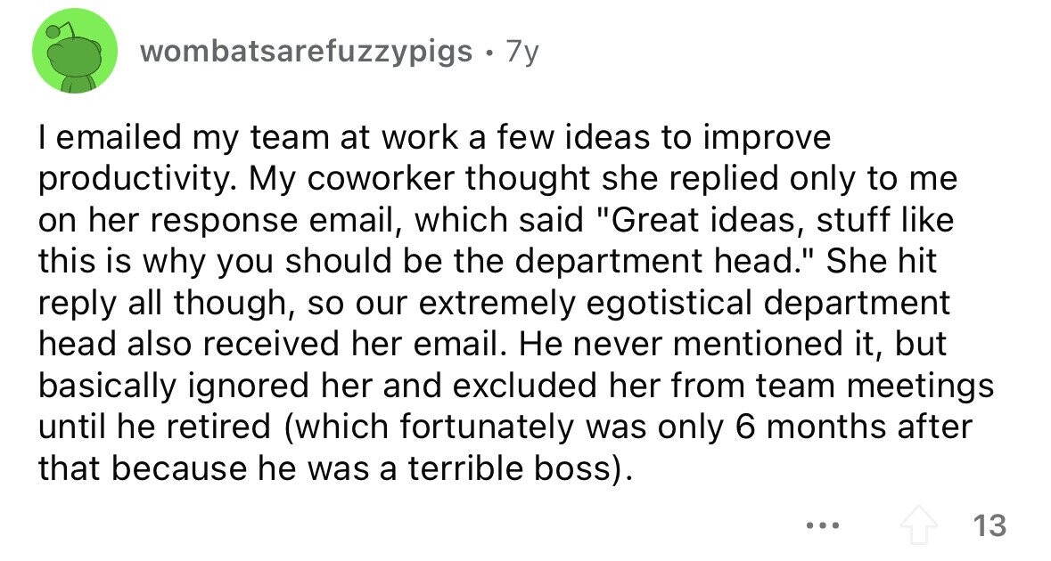 wombatsarefuzzypigs . 7y I emailed my team at work a few ideas to improve productivity. My coworker thought she replied only to me on her response email, which said Great ideas, stuff like this is why you should be the department head. She hit reply all though, so our extremely egotistical department head also received her email. Не never mentioned it, but basically ignored her and excluded her from team meetings until he retired (which fortunately was only 6 months after that because he was a terrible boss). ... 13