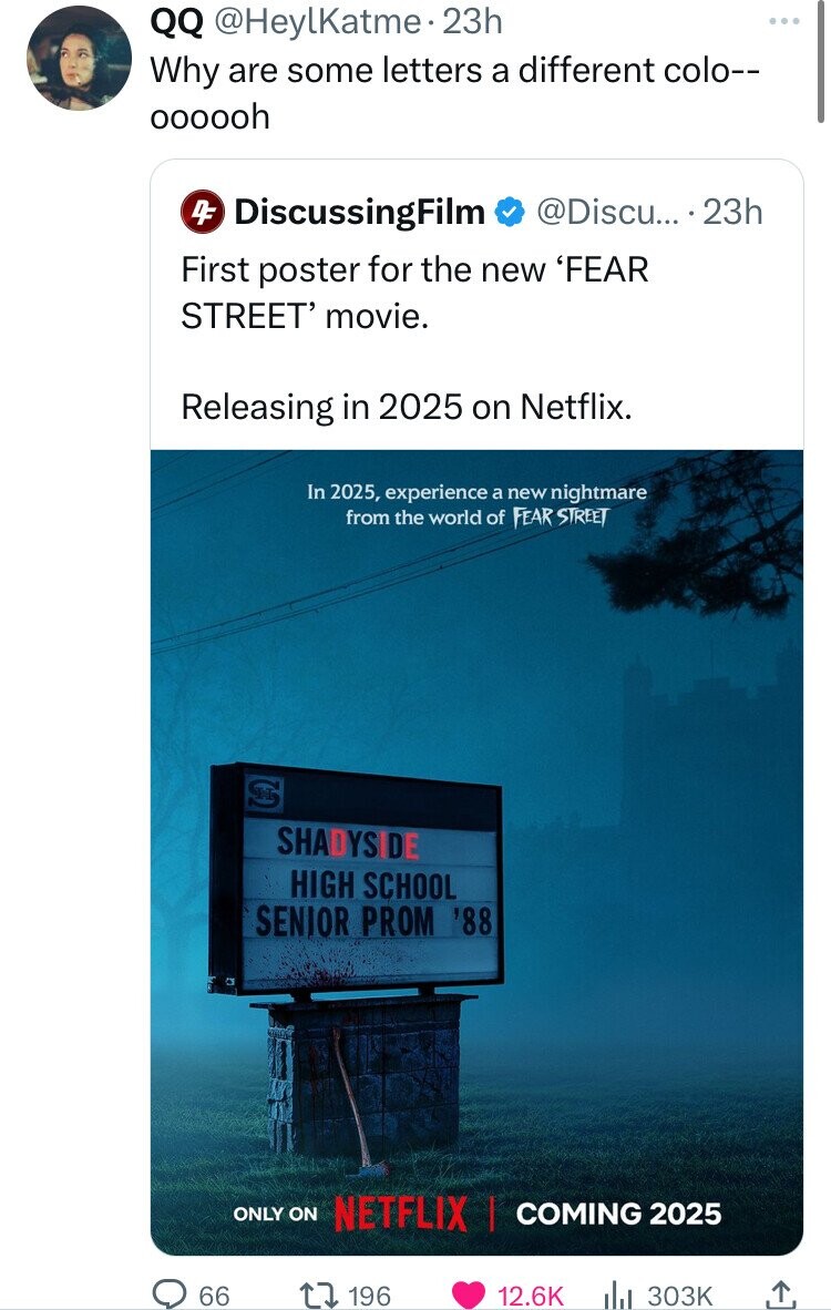 QQ @HeylKatme. 23h Why are some letters a different colo-- oooooh DiscussingFilm @Discu... 23h 4F First poster for the new 'FEAR STREET' movie. Releasing in 2025 on Netflix. In 2025, experience a new nightmare from the world of FEAR STREET SHADYSIDE HIGH SCHOOL SENIOR PROM '88 ONLY ON NETFLIX I COMING 2025 66 196 12.6K 303K