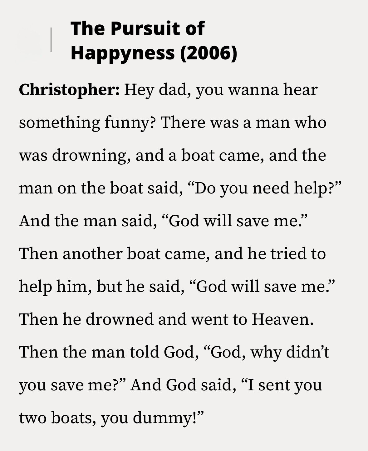 The Pursuit of Happyness (2006) Christopher: Hey dad, you wanna hear something funny? There was a man who was drowning, and a boat came, and the man on the boat said, Do you need help? And the man said, God will save me. Then another boat came, and he tried to help him, but he said, God will save me. Then he drowned and went to Heaven. Then the man told God, God, why didn't you save me? And God said, I sent you two boats, you dummy!