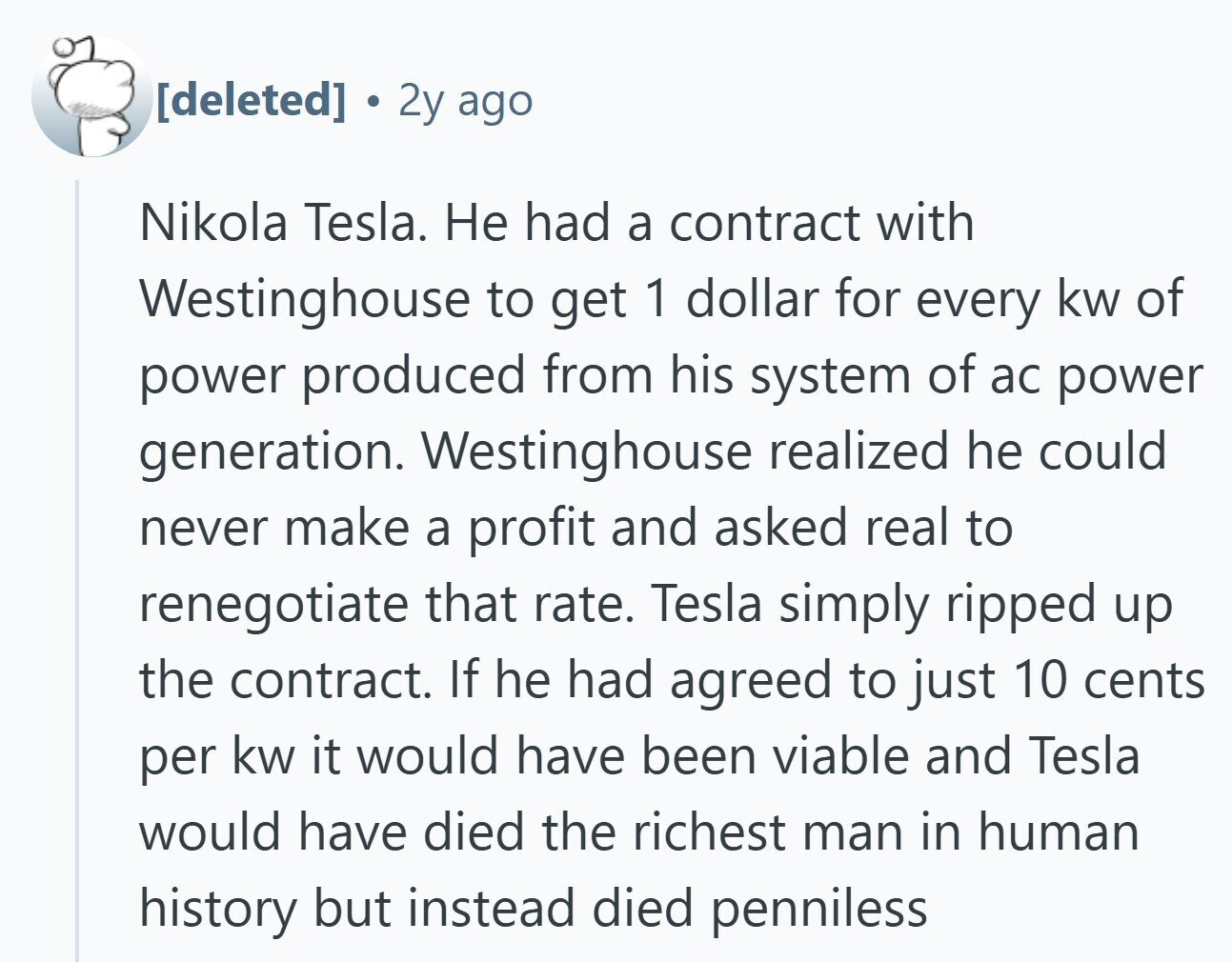 E 2y ago Nikola Tesla. Не had a contract with Westinghouse to get 1 dollar for every kw of power produced from his system of ac power generation. Westinghouse realized he could never make a profit and asked real to renegotiate that rate. Tesla simply ripped up the contract. If he had agreed to just 10 cents per kw it would have been viable and Tesla would have died the richest man in human history but instead died penniless