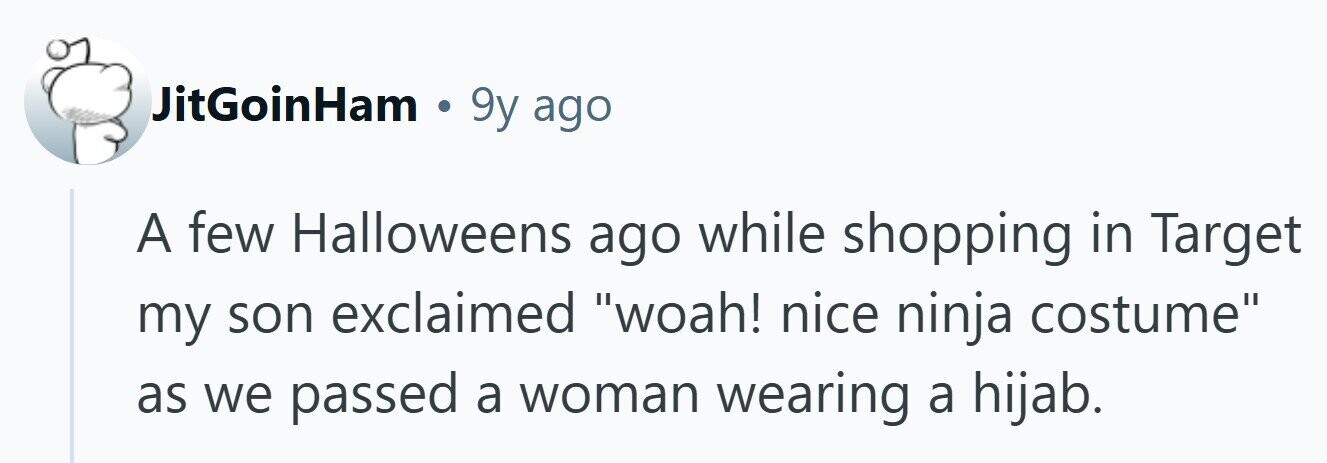 JitGoinHam . 9y ago A few Halloweens ago while shopping in Target my son exclaimed woah! nice ninja costume as we passed a woman wearing a hijab.