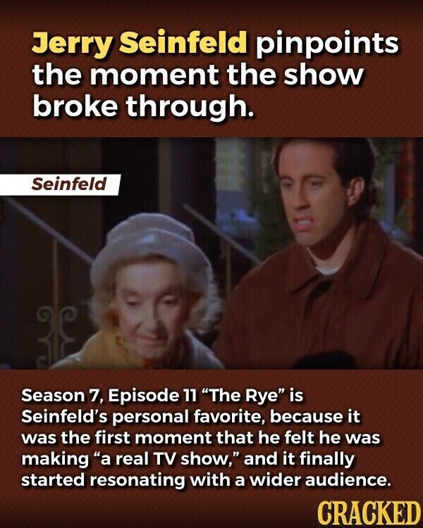 Jerry Seinfeld pinpoints the moment the show broke through. Seinfeld Season 7, Episode 11 The Rye is Seinfeld's personal favorite, because it was the first moment that he felt he was making a real TV show, and it finally started resonating with a wider audience. CRACKED