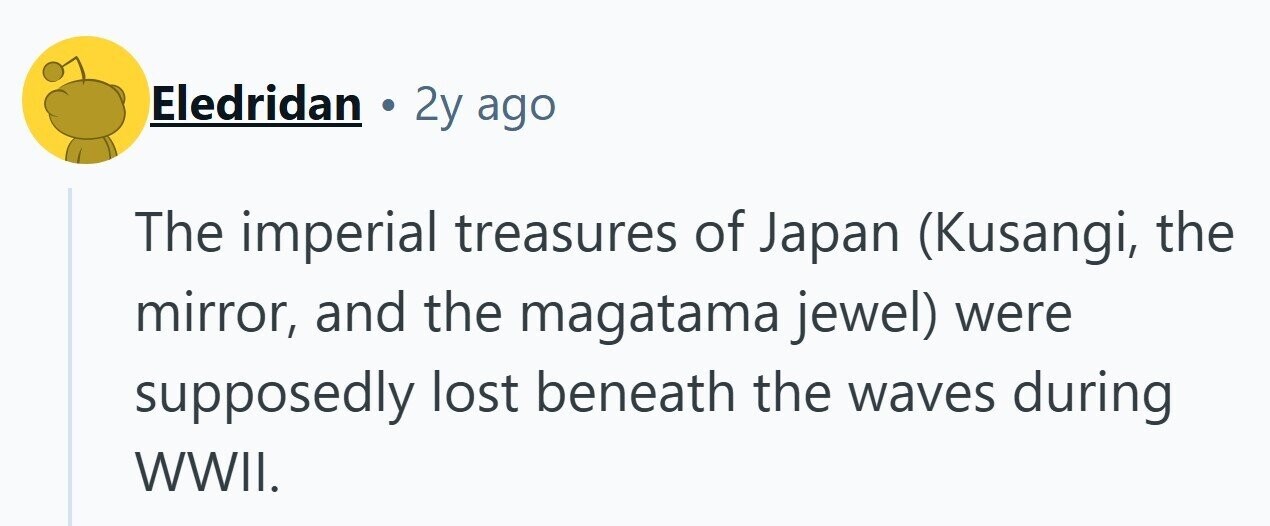 Eledridan 2y ago The imperial treasures of Japan (Kusangi, the mirror, and the magatama jewel) were supposedly lost beneath the waves during WWII. 