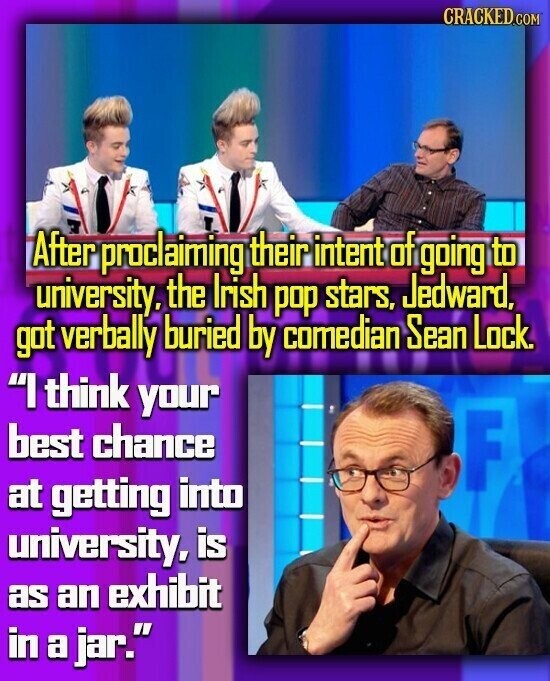 CRACKED.COM After proclaiming their intent of going to university. the Irish pop stars, Jedward, got verbally buried by comedian Sean Lock. I think your best chance F at getting into university, is as an exhibit in a jar.