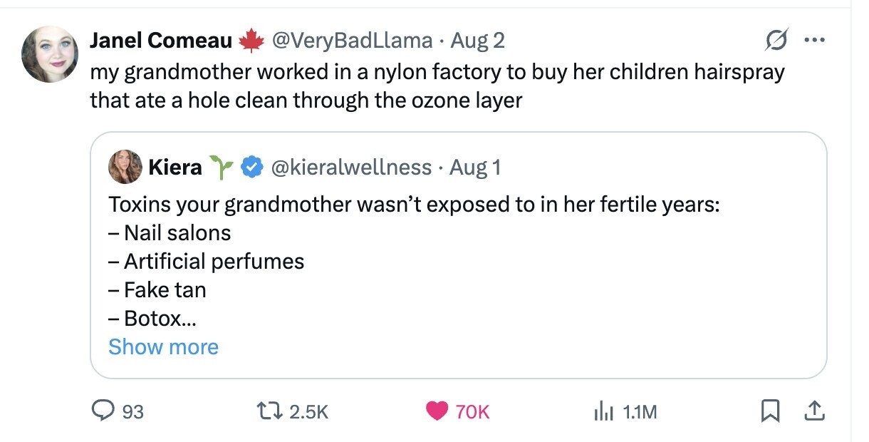 Janel Comeau @VeryBadLlama Aug 2 ... my grandmother worked in a nylon factory to buy her children hairspray that ate a hole clean through the ozone layer Kiera @kieralwellness Aug 1 Toxins your grandmother wasn't exposed to in her fertile years: - Nail salons - Artificial perfumes - Fake tan -Botox... Show more 93 2.5K 70K del 1.1M 