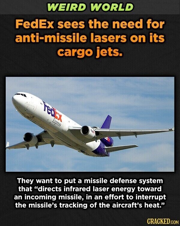 WEIRD WORLD FedEx sees the need for anti-missile lasers on its cargo jets. FedEx Express They want to put a missile defense system that directs infrared laser energy toward an incoming missile, in an effort to interrupt the missile's tracking of the aircraft's heat. CRACKED.COM